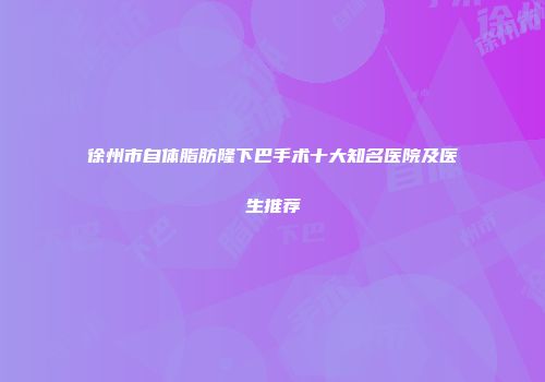 徐州市自体脂肪隆下巴手术十大知名医院及医生推荐