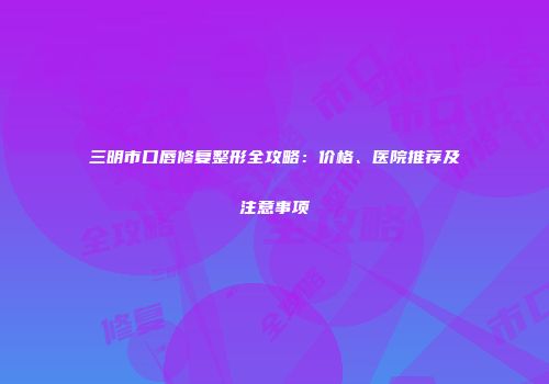 三明市口唇修复整形全攻略：价格、医院推荐及注意事项