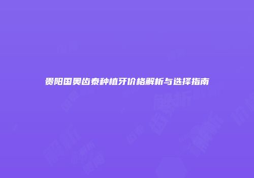 贵阳国奥齿泰种植牙价格解析与选择指南