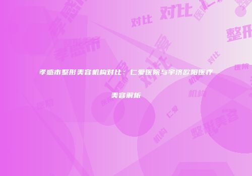 孝感市整形美容机构对比：仁爱医院与宇济欧阳医疗美容解析
