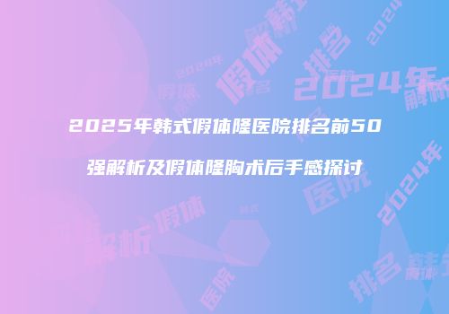 2025年韩式假体隆医院排名前50强解析及假体隆胸术后手感探讨