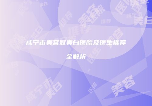 咸宁市美容冠美白医院及医生推荐全解析