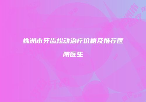 株洲市牙齿松动治疗价格及推荐医院医生