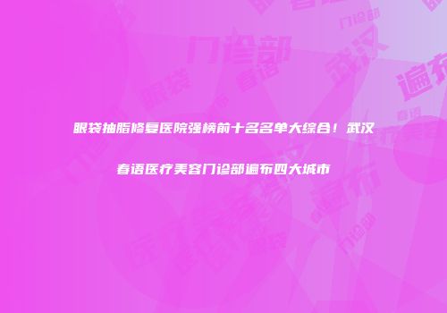眼袋抽脂修复医院强榜前十名名单大综合！武汉春语医疗美容门诊部遍布四大城市