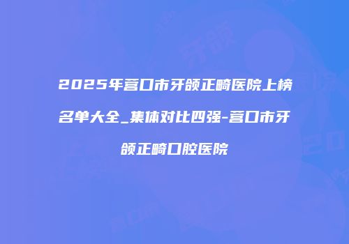 2025年营口市牙颌正畸医院上榜名单大全_集体对比四强-营口市牙颌正畸口腔医院