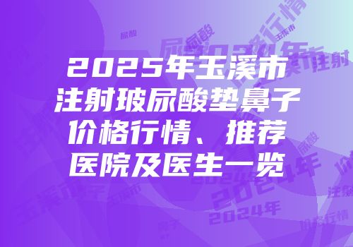 2025年玉溪市注射玻尿酸垫鼻子价格行情、推荐医院及医生一览