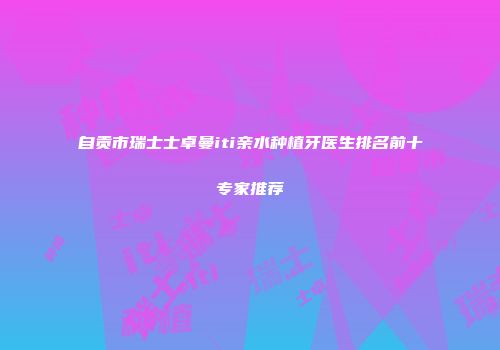 自贡市瑞士士卓曼iti亲水种植牙医生排名前十专家推荐