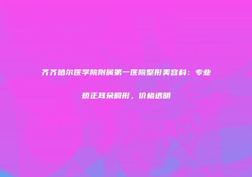 齐齐哈尔医学院附属第一医院整形美容科：专业矫正耳朵畸形，价格透明