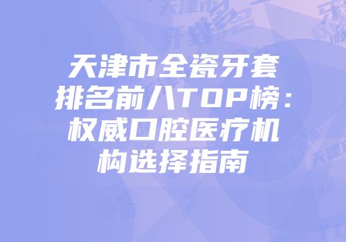 天津市全瓷牙套排名前八TOP榜：权威口腔医疗机构选择指南
