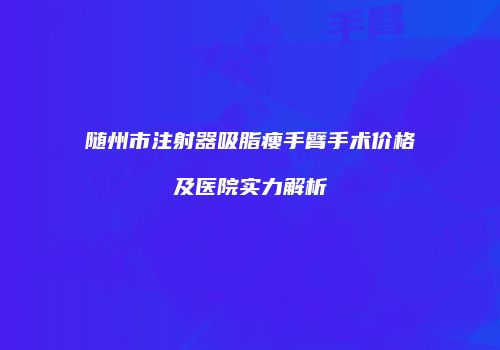 随州市注射器吸脂瘦手臂手术价格及医院实力解析