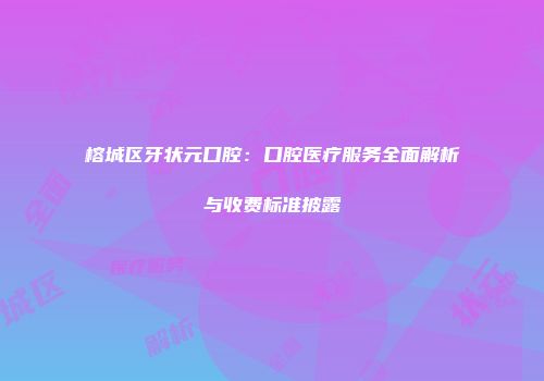 榕城区牙状元口腔：口腔医疗服务全面解析与收费标准披露