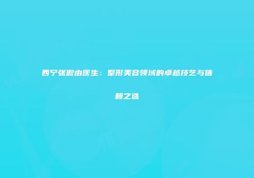 西宁张傲由医生：整形美容领域的卓越技艺与信赖之选