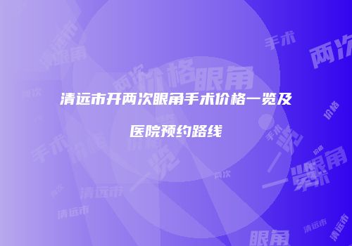 清远市开两次眼角手术价格一览及医院预约路线