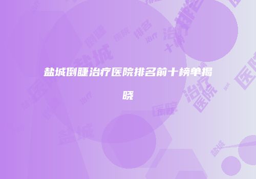 盐城倒睫治疗医院排名前十榜单揭晓