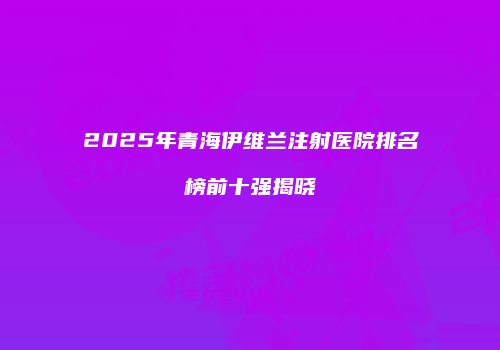2025年青海伊维兰注射医院排名榜前十强揭晓