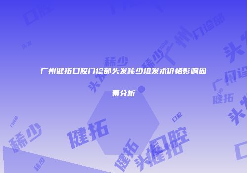 广州健拓口腔门诊部头发稀少植发术价格影响因素分析