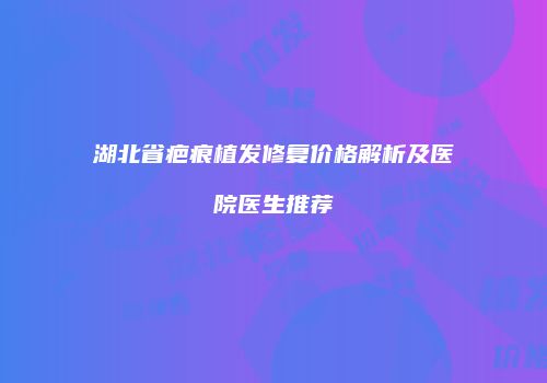 湖北省疤痕植发修复价格解析及医院医生推荐