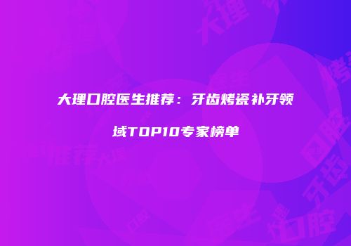 大理口腔医生推荐：牙齿烤瓷补牙领域TOP10专家榜单