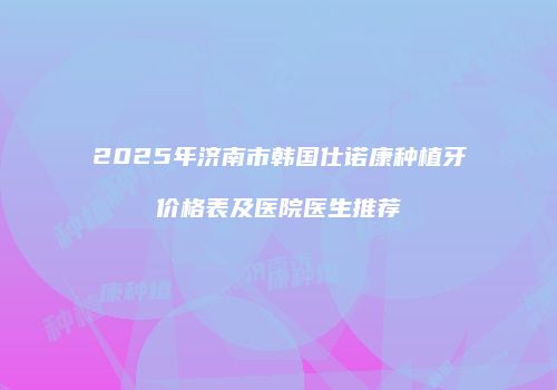 2025年济南市韩国仕诺康种植牙价格表及医院医生推荐