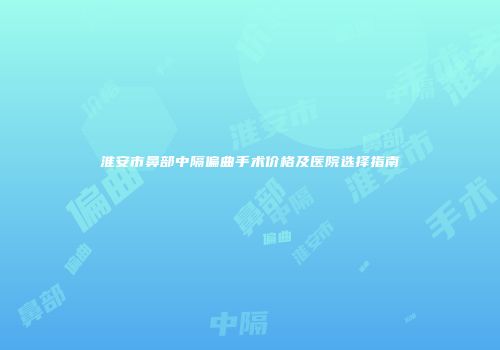 淮安市鼻部中隔偏曲手术价格及医院选择指南