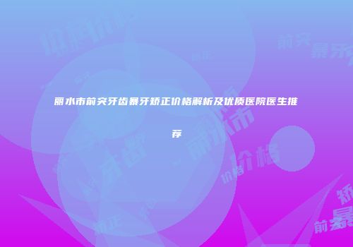 丽水市前突牙齿暴牙矫正价格解析及优质医院医生推荐