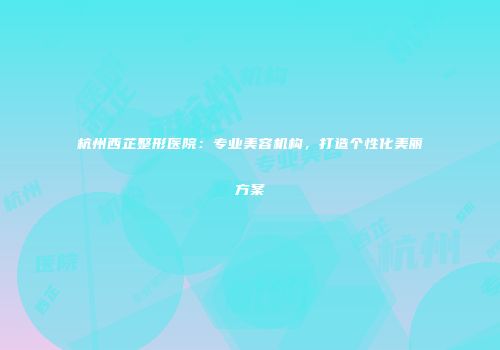 杭州西芷整形医院：专业美容机构，打造个性化美丽方案