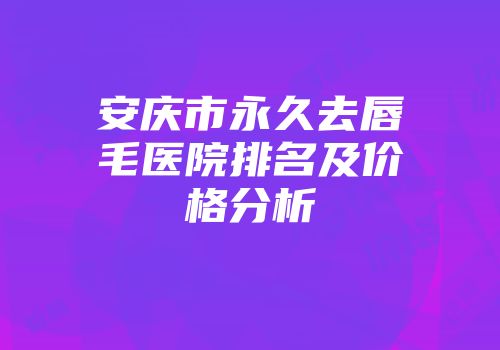 安庆市永久去唇毛医院排名及价格分析