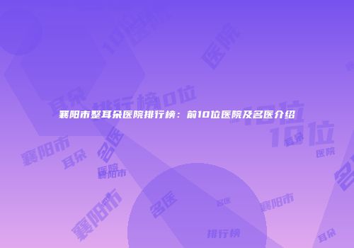 襄阳市整耳朵医院排行榜：前10位医院及名医介绍
