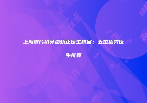 上海市片切牙齿矫正医生排名：五位优秀医生推荐