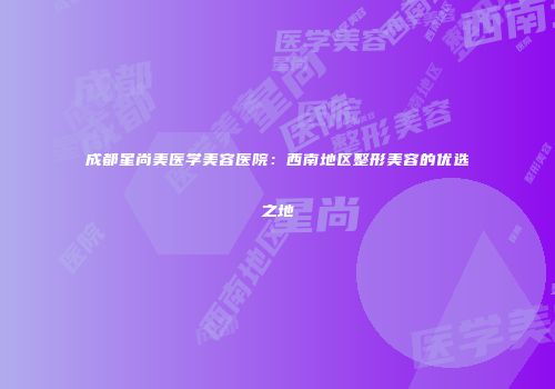成都星尚美医学美容医院：西南地区整形美容的优选之地