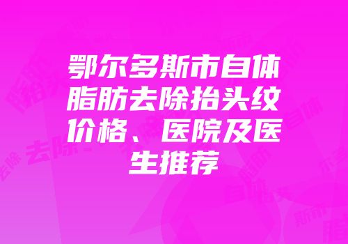 鄂尔多斯市自体脂肪去除抬头纹价格、医院及医生推荐