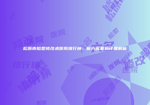 松原市脸型修改术医院排行榜：前六名机构详细解析