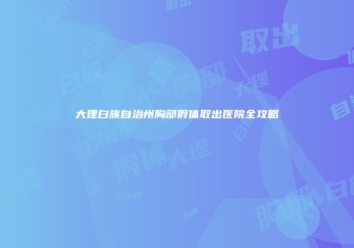 大理白族自治州胸部假体取出医院全攻略
