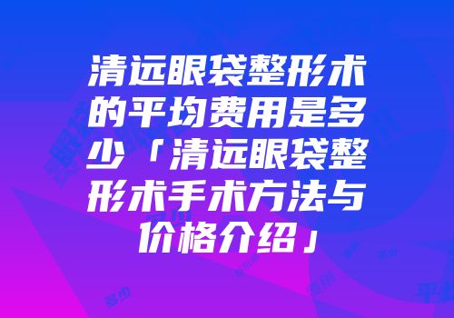 清远眼袋整形术的平均费用是多少「清远眼袋整形术手术方法与价格介绍」