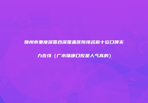 随州市重度深覆合深覆盖医院排名前十位口碑实力在线（广水瑞康口腔是人气高的）