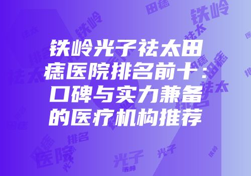 铁岭光子祛太田痣医院排名前十：口碑与实力兼备的医疗机构推荐