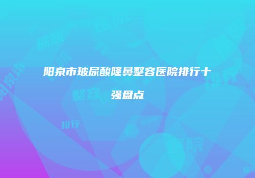 阳泉市玻尿酸隆鼻整容医院排行十强盘点