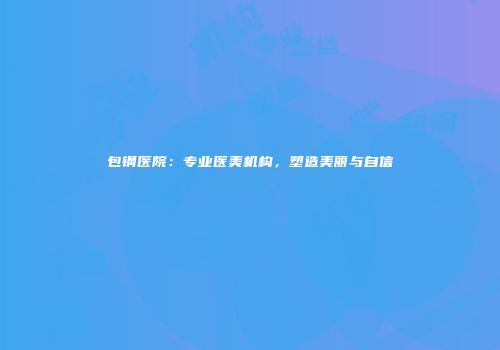 包钢医院：专业医美机构，塑造美丽与自信