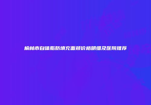 榆林市自体脂肪填充面颊价格明细及医院推荐