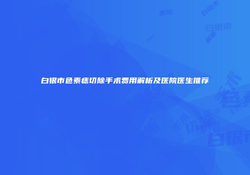 白银市色素痣切除手术费用解析及医院医生推荐