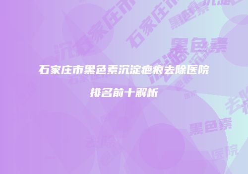 石家庄市黑色素沉淀疤痕去除医院排名前十解析