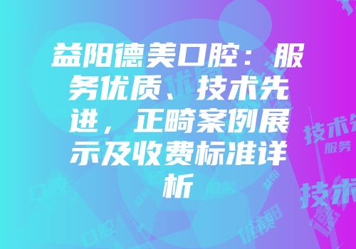 益阳德美口腔：服务优质、技术先进，正畸案例展示及收费标准详析