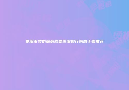 贵阳市烫伤疤痕修复医院排行榜前十强推荐