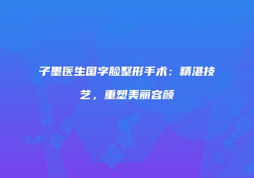 子墨医生国字脸整形手术：精湛技艺，重塑美丽容颜