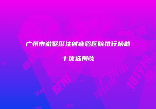 广州市微整形注射瘦脸医院排行榜前十优选揭晓