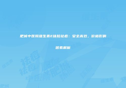 肥城中医院维生素E抹脸祛痘：安全高效，价格影响因素解析