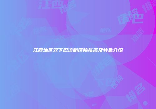 江西地区双下巴溶脂医院排名及特色介绍