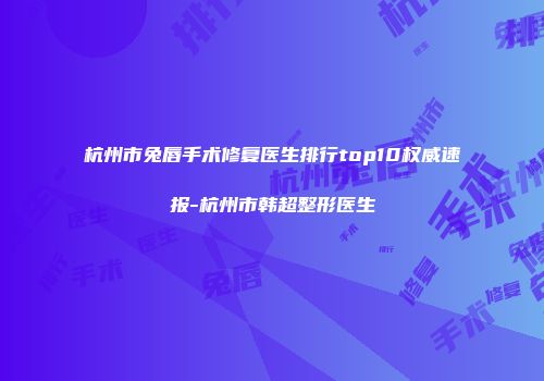 杭州市兔唇手术修复医生排行top10权威速报-杭州市韩超整形医生