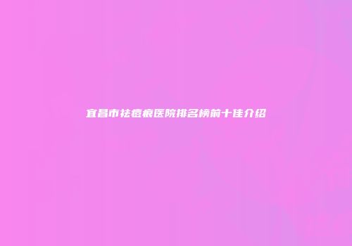 宜昌市祛痘痕医院排名榜前十佳介绍