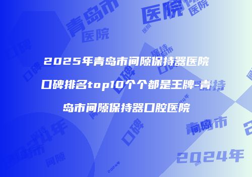 2025年青岛市间隙保持器医院口碑排名top10个个都是王牌-青岛市间隙保持器口腔医院